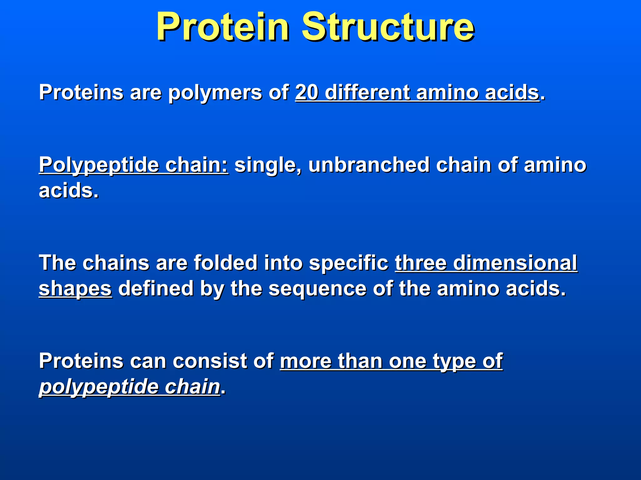 Protein Structure
Proteins are polymers of 20 different amino acids.


Polypeptide chain: single, unbranched chain of amino
acids.


The chains are folded into specific three dimensional
shapes defined by the sequence of the amino acids.


Proteins can consist of more than one type of
polypeptide chain.
 
