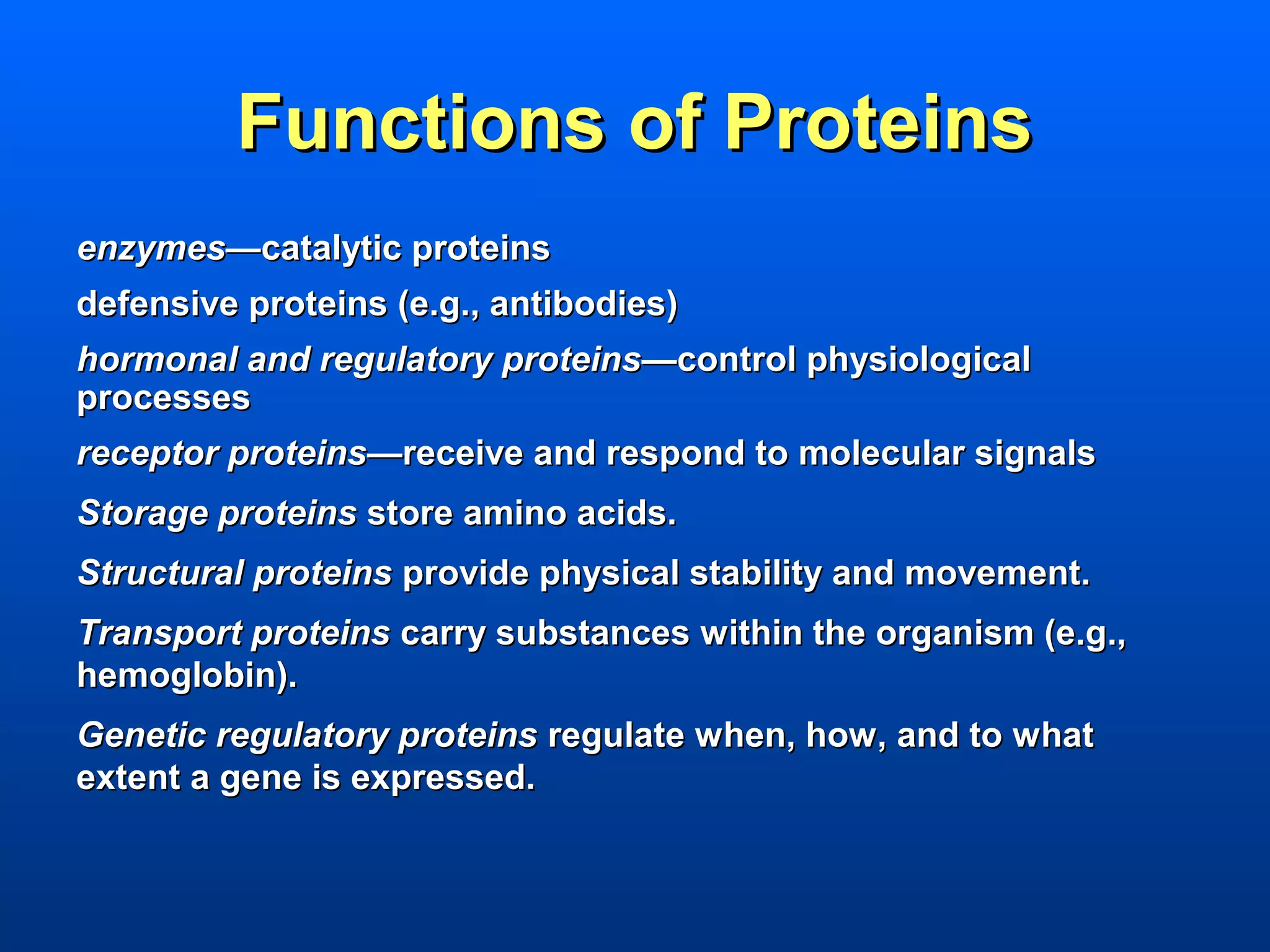 Functions of Proteins
enzymes—catalytic proteins
defensive proteins (e.g., antibodies)
hormonal and regulatory proteins—control physiological
processes
receptor proteins—receive and respond to molecular signals
Storage proteins store amino acids.
Structural proteins provide physical stability and movement.
Transport proteins carry substances within the organism (e.g.,
hemoglobin).
Genetic regulatory proteins regulate when, how, and to what
extent a gene is expressed.
 