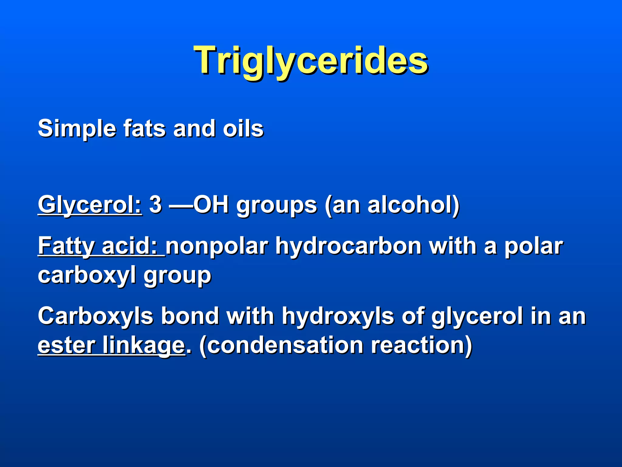 Triglycerides
Simple fats and oils


Glycerol: 3 —OH groups (an alcohol)
Fatty acid: nonpolar hydrocarbon with a polar
carboxyl group
Carboxyls bond with hydroxyls of glycerol in an
ester linkage. (condensation reaction)
 