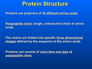Protein Structure
Proteins are polymers of 20 different amino acids.


Polypeptide chain: single, unbranched chain of amino
acids.


The chains are folded into specific three dimensional
shapes defined by the sequence of the amino acids.


Proteins can consist of more than one type of
polypeptide chain.
 