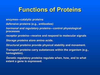 Functions of Proteins
enzymes—catalytic proteins
defensive proteins (e.g., antibodies)
hormonal and regulatory proteins—control physiological
processes
receptor proteins—receive and respond to molecular signals
Storage proteins store amino acids.
Structural proteins provide physical stability and movement.
Transport proteins carry substances within the organism (e.g.,
hemoglobin).
Genetic regulatory proteins regulate when, how, and to what
extent a gene is expressed.
 