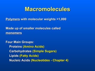 Macromolecules
Polymers with molecular weights >1,000

Made up of smaller molecules called
monomers

Four Main Groups:
  Proteins (Amino Acids)
  Carbohydrates (Simple Sugars)
  Lipids (Fatty Acids)
  Nucleic Acids (Nucleotides - Chapter 4)
 