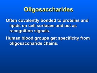 Oligosaccharides
Often covalently bonded to proteins and
 lipids on cell surfaces and act as
 recognition signals.
Human blood groups get specificity from
 oligosaccharide chains.
 