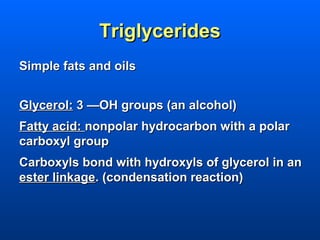 Triglycerides
Simple fats and oils


Glycerol: 3 —OH groups (an alcohol)
Fatty acid: nonpolar hydrocarbon with a polar
carboxyl group
Carboxyls bond with hydroxyls of glycerol in an
ester linkage. (condensation reaction)
 