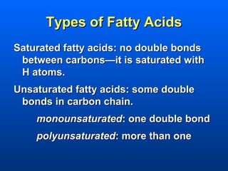 Types of Fatty Acids
Saturated fatty acids: no double bonds
 between carbons—it is saturated with
 H atoms.
Unsaturated fatty acids: some double
 bonds in carbon chain.
    monounsaturated: one double bond
    polyunsaturated: more than one
 