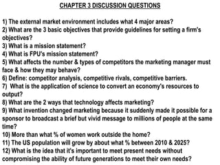 CHAPTER 3 DISCUSSION QUESTIONS

1) The external market environment includes what 4 major areas?
2) What are the 3 basic objectives that provide guidelines for setting a firm's
objectives?
3) What is a mission statement?
4) What is FPU's mission statement?
5) What affects the number & types of competitors the marketing manager must
face & how they may behave?
6) Define: competitor analysis, competitive rivals, competitive barriers.
7) What is the application of science to convert an economy's resources to
output?
8) What are the 2 ways that technology affects marketing?
9) What invention changed marketing because it suddenly made it possible for a
sponsor to broadcast a brief but vivid message to millions of people at the same
time?
10) More than what % of women work outside the home?
11) The US population will grow by about what % between 2010 & 2025?
12) What is the idea that it's important to meet present needs without
compromising the ability of future generations to meet their own needs?
 