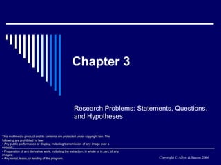 Chapter 3


                                                        Research Problems: Statements, Questions,
                                                        and Hypotheses

This multimedia product and its contents are protected under copyright law. The
following are prohibited by law:
• Any public performance or display, including transmission of any image over a
network;
• Preparation of any derivative work, including the extraction, in whole or in part, of any
images;
• Any rental, lease, or lending of the program.                                               Copyright © Allyn & Bacon 2006
 