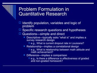 Problem Formulation in
Quantitative Research
 Identify population, variables and logic of
  problem
 Specific research questions and hypotheses
 Questions—simple and direct
      Descriptive—typically asks “what is” and implies a
       survey research design
         e.g., What is current dropout rate in Louisiana?
      Relationship—implies a correlational design
         e.g., What is relationship between math attitude and
           math achievement?
      Difference—implies a comparison
         e.g., Is there a difference in effectiveness of graded
           and non-graded homework?


             Copyright © Allyn & Bacon 2006        12
 