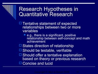 Research Hypotheses in
Quantitative Research
 Tentative statement of expected
  relationships between two or more
  variables
     e.g., there is a significant, positive
      relationship between self-concept and math
      achievement
 States direction of relationship
 Should be testable, verifiable
 Should offer a tentative explanation
  based on theory or previous research
 Concise and lucid

           Copyright © Allyn & Bacon 2006   14
 