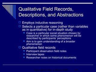 Qualitative Field Records,
Descriptions, and Abstractions
 Employs inductive reasoning
 Selects a particular case (rather than variables
  as in quantitative) for in-depth study
      Case is a particular social situation chosen by
       researcher in which some phenomenon will be
       described by participants’ perceptions
      Aim is to gain understanding of a broader
       phenomenon
 Qualitative field records
   Participant observation field notes
   Interview tapes
   Researcher notes on historical documents




             Copyright © Allyn & Bacon 2006     16
 