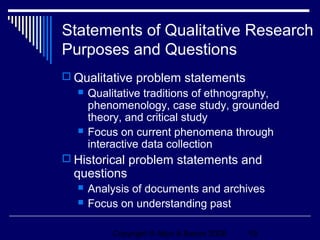Statements of Qualitative Research
Purposes and Questions
 Qualitative problem statements
     Qualitative traditions of ethnography,
      phenomenology, case study, grounded
      theory, and critical study
     Focus on current phenomena through
      interactive data collection
 Historical problem statements and
  questions
     Analysis of documents and archives
     Focus on understanding past

          Copyright © Allyn & Bacon 2006   19
 