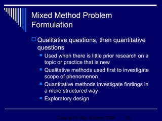 Mixed Method Problem
Formulation
 Qualitative questions, then quantitative
  questions
     Used when there is little prior research on a
      topic or practice that is new
     Qualitative methods used first to investigate
      scope of phenomenon
     Quantitative methods investigate findings in
      a more structured way
     Exploratory design


           Copyright © Allyn & Bacon 2006   22
 