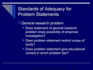 Standards of Adequacy for
Problem Statements
 General research problem
     Does statement of general research
      problem imply possibility of empirical
      investigation?
     Does problem statement restrict scope of
      study?
     Does problem statement give educational
      context in which problem lies?



          Copyright © Allyn & Bacon 2006   25
 