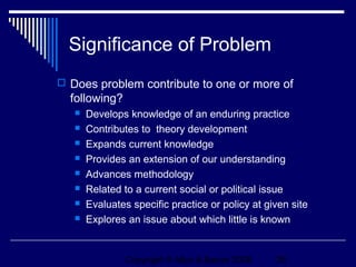 Significance of Problem
 Does problem contribute to one or more of
  following?
      Develops knowledge of an enduring practice
      Contributes to theory development
      Expands current knowledge
      Provides an extension of our understanding
      Advances methodology
      Related to a current social or political issue
      Evaluates specific practice or policy at given site
      Explores an issue about which little is known


                Copyright © Allyn & Bacon 2006    26
 