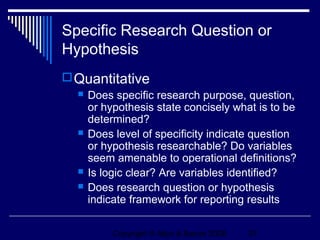 Specific Research Question or
Hypothesis
 Quantitative
     Does specific research purpose, question,
      or hypothesis state concisely what is to be
      determined?
     Does level of specificity indicate question
      or hypothesis researchable? Do variables
      seem amenable to operational definitions?
     Is logic clear? Are variables identified?
     Does research question or hypothesis
      indicate framework for reporting results

           Copyright © Allyn & Bacon 2006   27
 