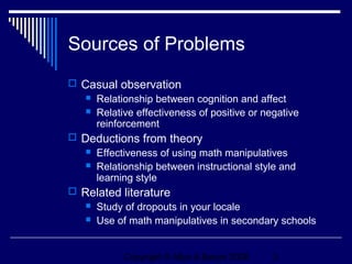 Sources of Problems
 Casual observation
    Relationship between cognition and affect
    Relative effectiveness of positive or negative
     reinforcement
 Deductions from theory
      Effectiveness of using math manipulatives
      Relationship between instructional style and
       learning style
 Related literature
    Study of dropouts in your locale
    Use of math manipulatives in secondary schools




             Copyright © Allyn & Bacon 2006   3
 