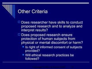 Other Criteria
 Does researcher have skills to conduct
  proposed research and to analyze and
  interpret results?
 Does proposed research ensure
  protection of human subjects from
  physical or mental discomfort or harm?
     Is right of informed consent of subjects
      provided?
     Will ethical research practices be
      followed?

          Copyright © Allyn & Bacon 2006   31
 