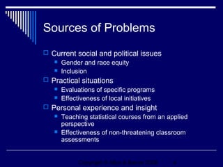 Sources of Problems
 Current social and political issues
    Gender and race equity
    Inclusion

 Practical situations
      Evaluations of specific programs
      Effectiveness of local initiatives
 Personal experience and insight
    Teaching statistical courses from an applied
     perspective
    Effectiveness of non-threatening classroom
     assessments


             Copyright © Allyn & Bacon 2006   4
 
