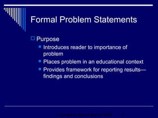 Formal Problem Statements

 Purpose
     Introduces reader to importance of
      problem
     Places problem in an educational context
     Provides framework for reporting results—
      findings and conclusions




          Copyright © Allyn & Bacon 2006   5
 