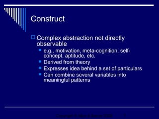 Construct

 Complex abstraction not directly
  observable
     e.g., motivation, meta-cognition, self-
      concept, aptitude, etc.
     Derived from theory
     Expresses idea behind a set of particulars
     Can combine several variables into
      meaningful patterns




           Copyright © Allyn & Bacon 2006   7
 