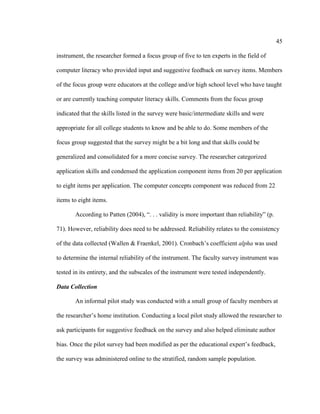 45

instrument, the researcher formed a focus group of five to ten experts in the field of

computer literacy who provided input and suggestive feedback on survey items. Members

of the focus group were educators at the college and/or high school level who have taught

or are currently teaching computer literacy skills. Comments from the focus group

indicated that the skills listed in the survey were basic/intermediate skills and were

appropriate for all college students to know and be able to do. Some members of the

focus group suggested that the survey might be a bit long and that skills could be

generalized and consolidated for a more concise survey. The researcher categorized

application skills and condensed the application component items from 20 per application

to eight items per application. The computer concepts component was reduced from 22

items to eight items.

       According to Patten (2004), “. . . validity is more important than reliability” (p.

71). However, reliability does need to be addressed. Reliability relates to the consistency

of the data collected (Wallen & Fraenkel, 2001). Cronbach’s coefficient alpha was used

to determine the internal reliability of the instrument. The faculty survey instrument was

tested in its entirety, and the subscales of the instrument were tested independently.

Data Collection

       An informal pilot study was conducted with a small group of faculty members at

the researcher’s home institution. Conducting a local pilot study allowed the researcher to

ask participants for suggestive feedback on the survey and also helped eliminate author

bias. Once the pilot survey had been modified as per the educational expert’s feedback,

the survey was administered online to the stratified, random sample population.
 