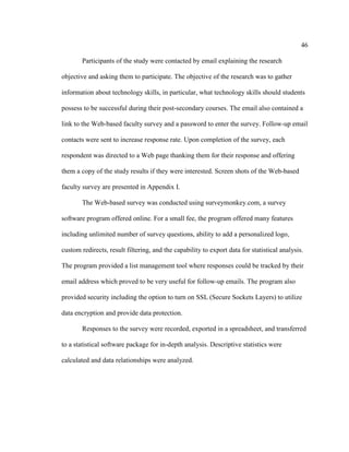 46

        Participants of the study were contacted by email explaining the research

objective and asking them to participate. The objective of the research was to gather

information about technology skills, in particular, what technology skills should students

possess to be successful during their post-secondary courses. The email also contained a

link to the Web-based faculty survey and a password to enter the survey. Follow-up email

contacts were sent to increase response rate. Upon completion of the survey, each

respondent was directed to a Web page thanking them for their response and offering

them a copy of the study results if they were interested. Screen shots of the Web-based

faculty survey are presented in Appendix I.

        The Web-based survey was conducted using surveymonkey.com, a survey

software program offered online. For a small fee, the program offered many features

including unlimited number of survey questions, ability to add a personalized logo,

custom redirects, result filtering, and the capability to export data for statistical analysis.

The program provided a list management tool where responses could be tracked by their

email address which proved to be very useful for follow-up emails. The program also

provided security including the option to turn on SSL (Secure Sockets Layers) to utilize

data encryption and provide data protection.

        Responses to the survey were recorded, exported in a spreadsheet, and transferred

to a statistical software package for in-depth analysis. Descriptive statistics were

calculated and data relationships were analyzed.
 