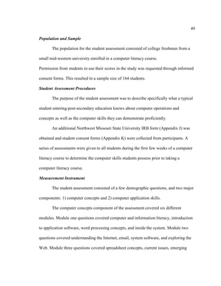 49

Population and Sample

       The population for the student assessment consisted of college freshmen from a

small mid-western university enrolled in a computer literacy course.

Permission from students to use their scores in the study was requested through informed

consent forms. This resulted in a sample size of 164 students.

Student Assessment Procedures

       The purpose of the student assessment was to describe specifically what a typical

student entering post-secondary education knows about computer operations and

concepts as well as the computer skills they can demonstrate proficiently.

       An additional Northwest Missouri State University IRB form (Appendix J) was

obtained and student consent forms (Appendix K) were collected from participants. A

series of assessments were given to all students during the first few weeks of a computer

literacy course to determine the computer skills students possess prior to taking a

computer literacy course.

Measurement Instrument

       The student assessment consisted of a few demographic questions, and two major

components: 1) computer concepts and 2) computer application skills.

       The computer concepts component of the assessment covered six different

modules. Module one questions covered computer and information literacy, introduction

to application software, word processing concepts, and inside the system. Module two

questions covered understanding the Internet, email, system software, and exploring the

Web. Module three questions covered spreadsheet concepts, current issues, emerging
 