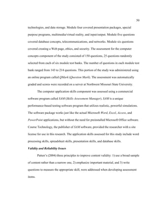 50

technologies, and data storage. Module four covered presentation packages, special

purpose programs, multimedia/virtual reality, and input/output. Module five questions

covered database concepts, telecommunications, and networks. Module six questions

covered creating a Web page, ethics, and security. The assessment for the computer

concepts component of the study consisted of 150 questions, 25 questions randomly

selected from each of six module test banks. The number of questions in each module test

bank ranged from 143 to 214 questions. This portion of the study was administered using

an online program called QMark (Question Mark). The assessment was automatically

graded and scores were recorded on a server at Northwest Missouri State University.

         The computer application skills component was assessed using a commercial

software program called SAM (Skills Assessment Manager). SAM is a unique

performance-based testing software program that utilizes realistic, powerful simulations.

The software package works just like the actual Microsoft Word, Excel, Access, and

PowerPoint applications, but without the need for preinstalled Microsoft Office software.

Course Technology, the publisher of SAM software, provided the researcher with a site

license for use in this research. The application skills assessed for this study include word

processing skills, spreadsheet skills, presentation skills, and database skills.

Validity and Reliability Issues

         Patten’s (2004) three principles to improve content validity: 1) use a broad sample

of content rather than a narrow one, 2) emphasize important material, and 3) write

questions to measure the appropriate skill, were addressed when developing assessment

items.
 