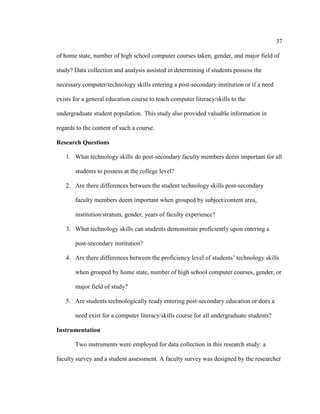 37

of home state, number of high school computer courses taken, gender, and major field of

study? Data collection and analysis assisted in determining if students possess the

necessary computer/technology skills entering a post-secondary institution or if a need

exists for a general education course to teach computer literacy/skills to the

undergraduate student population. This study also provided valuable information in

regards to the content of such a course.

Research Questions

   1. What technology skills do post-secondary faculty members deem important for all

       students to possess at the college level?

   2. Are there differences between the student technology skills post-secondary

       faculty members deem important when grouped by subject/content area,

       institution/stratum, gender, years of faculty experience?

   3. What technology skills can students demonstrate proficiently upon entering a

       post-secondary institution?

   4. Are there differences between the proficiency level of students’ technology skills

       when grouped by home state, number of high school computer courses, gender, or

       major field of study?

   5. Are students technologically ready entering post-secondary education or does a

       need exist for a computer literacy/skills course for all undergraduate students?

Instrumentation

       Two instruments were employed for data collection in this research study: a

faculty survey and a student assessment. A faculty survey was designed by the researcher
 