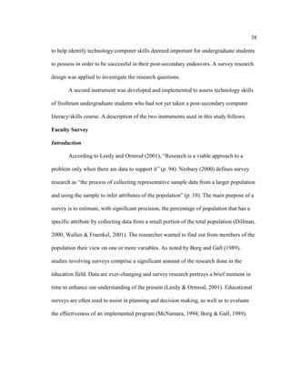 38

to help identify technology/computer skills deemed important for undergraduate students

to possess in order to be successful in their post-secondary endeavors. A survey research

design was applied to investigate the research questions.

       A second instrument was developed and implemented to assess technology skills

of freshmen undergraduate students who had not yet taken a post-secondary computer

literacy/skills course. A description of the two instruments used in this study follows.

Faculty Survey

Introduction

       According to Leedy and Ormrod (2001), “Research is a viable approach to a

problem only when there are data to support it” (p. 94). Nesbary (2000) defines survey

research as “the process of collecting representative sample data from a larger population

and using the sample to infer attributes of the population” (p. 10). The main purpose of a

survey is to estimate, with significant precision, the percentage of population that has a

specific attribute by collecting data from a small portion of the total population (Dillman,

2000; Wallen & Fraenkel, 2001). The researcher wanted to find out from members of the

population their view on one or more variables. As noted by Borg and Gall (1989),

studies involving surveys comprise a significant amount of the research done in the

education field. Data are ever-changing and survey research portrays a brief moment in

time to enhance our understanding of the present (Leedy & Ormrod, 2001). Educational

surveys are often used to assist in planning and decision making, as well as to evaluate

the effectiveness of an implemented program (McNamara, 1994; Borg & Gall, 1989).
 