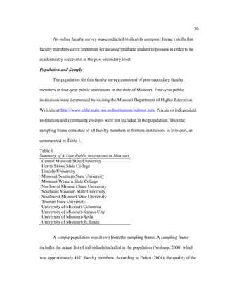 39

       An online faculty survey was conducted to identify computer literacy skills that

faculty members deem important for an undergraduate student to possess in order to be

academically successful at the post-secondary level.

Population and Sample

       The population for this faculty survey consisted of post-secondary faculty

members at four-year public institutions in the state of Missouri. Four-year public

institutions were determined by visiting the Missouri Department of Higher Education

Web site at http://www.cbhe.state.mo.us/Institutions/pubinst.htm. Private or independent

institutions and community colleges were not included in the population. Thus the

sampling frame consisted of all faculty members at thirteen institutions in Missouri, as

summarized in Table 1.

Table 1
Summary of 4-Year Public Institutions in Missouri
 Central Missouri State University
 Harris-Stowe State College
 Lincoln University
 Missouri Southern State University
 Missouri Western State College
 Northwest Missouri State University
 Southeast Missouri State University
 Southwest Missouri State University
 Truman State University
 University of Missouri-Columbia
 University of Missouri-Kansas City
 University of Missouri-Rolla
 University of Missouri-St. Louis


       A sample population was drawn from the sampling frame. A sampling frame

includes the actual list of individuals included in the population (Nesbary, 2000) which

was approximately 4821 faculty members. According to Patten (2004), the quality of the
 