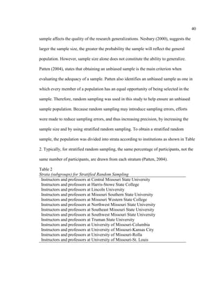 40

sample affects the quality of the research generalizations. Nesbary (2000), suggests the

larger the sample size, the greater the probability the sample will reflect the general

population. However, sample size alone does not constitute the ability to generalize.

Patten (2004), states that obtaining an unbiased sample is the main criterion when

evaluating the adequacy of a sample. Patten also identifies an unbiased sample as one in

which every member of a population has an equal opportunity of being selected in the

sample. Therefore, random sampling was used in this study to help ensure an unbiased

sample population. Because random sampling may introduce sampling errors, efforts

were made to reduce sampling errors, and thus increasing precision, by increasing the

sample size and by using stratified random sampling. To obtain a stratified random

sample, the population was divided into strata according to institutions as shown in Table

2. Typically, for stratified random sampling, the same percentage of participants, not the

same number of participants, are drawn from each stratum (Patten, 2004).

Table 2
Strata (subgroups) for Stratified Random Sampling
 Instructors and professors at Central Missouri State University
 Instructors and professors at Harris-Stowe State College
 Instructors and professors at Lincoln University
 Instructors and professors at Missouri Southern State University
 Instructors and professors at Missouri Western State College
 Instructors and professors at Northwest Missouri State University
 Instructors and professors at Southeast Missouri State University
 Instructors and professors at Southwest Missouri State University
 Instructors and professors at Truman State University
 Instructors and professors at University of Missouri-Columbia
 Instructors and professors at University of Missouri-Kansas City
 Instructors and professors at University of Missouri-Rolla
 Instructors and professors at University of Missouri-St. Louis
 