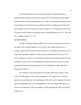 41

       Patten (2004) suggests that a researcher should first consider obtaining an

unbiased sample and then seek a relatively large number of participants. Patten (2004)

provides a table of recommended sample sizes. A table of recommended sample sizes (n)

for populations (N) with finite sizes, developed by Krejcie and Morgan and adapted by

Patten (2004), was used to determine estimated sample size. According to the table, and

for purposes of this study, the researcher used an estimated population size N = 4821 and

thus a sample size goal of n = 357.

Survey Procedures

       In 1998, according to Nesbary (2000), Web surveys were almost non-existent in

the public sector. Nesbary decided to test the waters and conduct three surveys to

compare response rate and response time of Web surveys to regular mail surveys. Survey

results and respondent feedback of all three surveys indicated that Web surveys were

more cost effective, easier to use, had quicker response rates, and greater responses. One

of Nesbary’s Web surveys was distributed to selected universities. Of those surveyed,

respondents indicated a strong preference for use of technology to take advantage of

speed and convenience.

       The researcher used a Web-based survey for the faculty survey portion of this

study. UNL IRB approval was obtained (Appendix A). Two approvals for change of

protocol were also obtained, one for changing the title of the study (Appendix B) and the

other for changing the survey format (Appendix C). From the original IRB request, the

survey was condensed to reduce the number of items, shortening the survey to increase

response rate.
 