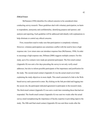 42

Ethical Issues

       McNamara (1994) identifies five ethical concerns to be considered when

conducting survey research. These guidelines deal with voluntary participation, no harm

to respondents, anonymity and confidentiality, identifying purpose and sponsor, and

analysis and reporting. Each guideline will be addressed individually with explanations to

help eliminate or control any ethical concerns.

   First, researchers need to make sure that participation is completely voluntary.

However, voluntary participation can sometimes conflict with the need to have a high

response rate. Low return rates can introduce response bias (McNamara, 1994). In order

to encourage a high response rate, Dillman (2000) suggests multiple contacts. For this

study, up to five contacts were made per potential participant. The first email contact

(Appendix D) was sent a few days preceding the survey to not only verify email

addresses, but also to inform possible participants of the importance and justification for

the study. The second email contact (Appendix E) was the actual email cover letter

explaining the study objectives in more depth. This email consisted of a link to the Web-

based survey and a password to enter. By clicking on the link provided and logging into

the secure site, the participant indicated agreement to participate in the research study.

The third email contact (Appendix F) was sent a week later reminding those that had not

responded. The fourth email contact (Appendix G) was sent two weeks after the actual

survey email reemphasizing the importance of faculty expertise in providing input to the

study. The fifth and final email contact (Appendix H) was sent three weeks after the
 