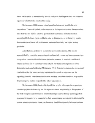 43

actual survey email to inform faculty that the study was drawing to a close and that their

input was valuable to the results of the study.

       McNamara’s (1994) second ethical guideline is to avoid possible harm to

respondents. This could include embarrassment or feeling uncomfortable about questions.

This study did not include sensitive questions that could cause embarrassment or

uncomfortable feelings. Harm could also arise in data analysis or in the survey results.

Solutions to these harms will be discussed under confidentiality and report writing

guidelines.

       A third ethical guideline is to protect a respondent’s identity. This can be

accomplished by exercising anonymity and confidentiality. A survey is anonymous when

a respondent cannot be identified on the basis of a response. A survey is confidential

when a response can be identified with a subject, but the researcher promises not to

disclose the individual’s identity (McNamara, 1994). To avoid confusion, the cover email

clearly identified the survey as being confidential in regards to responses and the

reporting of results. Participant identification was kept confidential and was only used in

determining who had not responded for follow-up purposes.

       McNamara’s (1994) fourth ethical guideline is to let all prospective respondents

know the purpose of the survey and the organization that is sponsoring it. The purpose of

the study was provided in the cover email indicating a need to identify technology skills

necessary for students to be successful in their academic coursework and to determine if a

general education computer literacy/skills course should be required of all undergraduate
 