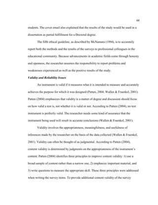 44

students. The cover email also explained that the results of the study would be used in a

dissertation as partial fulfillment for a Doctoral degree.

       The fifth ethical guideline, as described by McNamara (1994), is to accurately

report both the methods and the results of the surveys to professional colleagues in the

educational community. Because advancements in academic fields come through honesty

and openness, the researcher assumes the responsibility to report problems and

weaknesses experienced as well as the positive results of the study.

Validity and Reliability Issues

       An instrument is valid if it measures what it is intended to measure and accurately

achieves the purpose for which it was designed (Patten, 2004; Wallen & Fraenkel, 2001).

Patten (2004) emphasizes that validity is a matter of degree and discussion should focus

on how valid a test is, not whether it is valid or not. According to Patten (2004), no test

instrument is perfectly valid. The researcher needs some kind of assurance that the

instrument being used will result in accurate conclusions (Wallen & Fraenkel, 2001).

       Validity involves the appropriateness, meaningfulness, and usefulness of

inferences made by the researcher on the basis of the data collected (Wallen & Fraenkel,

2001). Validity can often be thought of as judgmental. According to Patten (2004),

content validity is determined by judgments on the appropriateness of the instrument’s

content. Patten (2004) identifies three principles to improve content validity: 1) use a

broad sample of content rather than a narrow one, 2) emphasize important material, and

3) write questions to measure the appropriate skill. These three principles were addressed

when writing the survey items. To provide additional content validity of the survey
 