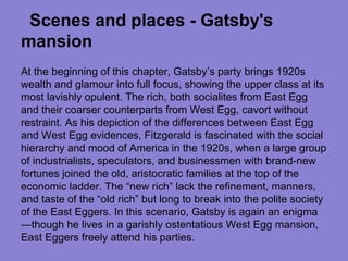 Scenes and places - Gatsby's
mansion
At the beginning of this chapter, Gatsby’s party brings 1920s
wealth and glamour into full focus, showing the upper class at its
most lavishly opulent. The rich, both socialites from East Egg
and their coarser counterparts from West Egg, cavort without
restraint. As his depiction of the differences between East Egg
and West Egg evidences, Fitzgerald is fascinated with the social
hierarchy and mood of America in the 1920s, when a large group
of industrialists, speculators, and businessmen with brand-new
fortunes joined the old, aristocratic families at the top of the
economic ladder. The “new rich” lack the refinement, manners,
and taste of the “old rich” but long to break into the polite society
of the East Eggers. In this scenario, Gatsby is again an enigma
—though he lives in a garishly ostentatious West Egg mansion,
East Eggers freely attend his parties.
 