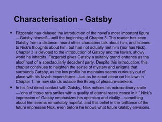 Characterisation - Gatsby
•   Fitzgerald has delayed the introduction of the novel’s most important figure
    —Gatsby himself—until the beginning of Chapter 3. The reader has seen
    Gatsby from a distance, heard other characters talk about him, and listened
    to Nick’s thoughts about him, but has not actually met him (nor has Nick).
    Chapter 3 is devoted to the introduction of Gatsby and the lavish, showy
    world he inhabits. Fitzgerald gives Gatsby a suitably grand entrance as the
    aloof host of a spectacularly decadent party. Despite this introduction, this
    chapter continues to heighten the sense of mystery and enigma that
    surrounds Gatsby, as the low profile he maintains seems curiously out of
    place with his lavish expenditures. Just as he stood alone on his lawn in
    Chapter 1, he now stands outside the throng of pleasure-seekers.
•   In his first direct contact with Gatsby, Nick notices his extraordinary smile
    —“one of those rare smiles with a quality of eternal reassurance in it.” Nick’s
    impression of Gatsby emphasizes his optimism and vitality—something
    about him seems remarkably hopeful, and this belief in the brilliance of the
    future impresses Nick, even before he knows what future Gatsby envisions.
 