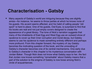 Characterisation - Gatsby
•   Many aspects of Gatsby’s world are intriguing because they are slightly
    amiss—for instance, he seems to throw parties at which he knows none of
    his guests. His accent seems affected, and his habit of calling people “old
    sport” is hard to place. One of his guests, Owl Eyes, is surprised to find that
    his books are real and not just empty covers designed to create the
    appearance of a great library. The tone of Nick’s narration suggests that
    many of the inhabitants of East Egg and West Egg use an outward show of
    opulence to cover up their inner corruption and moral decay, but Gatsby
    seems to use his opulence to mask something entirely different and perhaps
    more profound. From this chapter forward, the mystery of Jay Gatsby
    becomes the motivating question of the book, and the unraveling of
    Gatsby’s character becomes one of its central mechanisms. One early clue
    to Gatsby’s character in this chapter is his mysterious conversation with
    Jordan Baker. Though Nick does not know what Gatsby says to her, the fact
    that Jordan now knows something “remarkable” about Gatsby means that a
    part of the solution to the enigma of Gatsby is now loose among Nick’s
    circle of acquaintances.
 