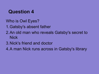 Question 4
Who is Owl Eyes?
1.Gatsby's absent father
2.An old man who reveals Gatsby's secret to
  Nick
3.Nick's friend and doctor
4.A man Nick runs across in Gatsby's library
 