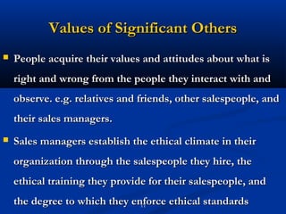 Values of Significant Others
   People acquire their values and attitudes about what is
    right and wrong from the people they interact with and
    observe. e.g. relatives and friends, other salespeople, and
    their sales managers.
   Sales managers establish the ethical climate in their
    organization through the salespeople they hire, the
    ethical training they provide for their salespeople, and
    the degree to which they enforce ethical standards
                               11
 