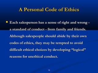 A Personal Code of Ethics

   Each salesperson has a sense of right and wrong -
    a standard of conduct - from family and friends.
    Although salespeople should abide by their own
    codes of ethics, they may be tempted to avoid
    difficult ethical choices by developing “logical’’
    reasons for unethical conduct.


                             13
 