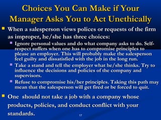 Choices You Can Make if Your
    Manager Asks You to Act Unethically
   When a salesperson views polices or requests of the firm
    as improper, he/she has three choices:
       Ignore personal values and do what company asks to do. Self-
        respect suffers when one has to compromise principles to
        please an employer. This will probably make the salesperson
        feel guilty and dissatisfied with the job in the long run.
       Take a stand and tell the employer what he/she thinks. Try to
        influence the decisions and policies of the company and
        supervisors.
       Refuse to compromise his/her principles. Taking this path may
        mean that the salesperson will get fired or be forced to quit.
   One should not take a job with a company whose
    products, policies, and conduct conflict with your
    standards.                 17
 