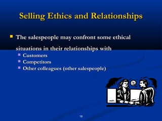 Selling Ethics and Relationships

   The salespeople may confront some ethical
    situations in their relationships with
       Customers
       Competitors
       Other colleagues (other salespeople)




                                18
 