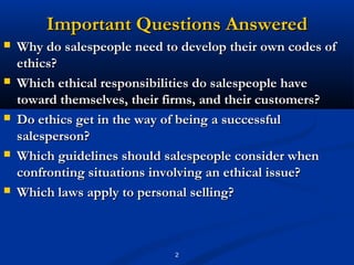 Important Questions Answered
   Why do salespeople need to develop their own codes of
    ethics?
   Which ethical responsibilities do salespeople have
    toward themselves, their firms, and their customers?
   Do ethics get in the way of being a successful
    salesperson?
   Which guidelines should salespeople consider when
    confronting situations involving an ethical issue?
   Which laws apply to personal selling?



                              2
 