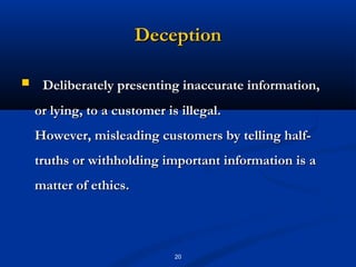Deception

    Deliberately presenting inaccurate information,
    or lying, to a customer is illegal.
    However, misleading customers by telling half-
    truths or withholding important information is a
    matter of ethics.




                              20
 
