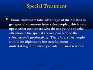 Special Treatment

    Some customers take advantage of their status to
    get special treatment from salespeople, which may
    upset other customers who do not get the special
    attention. This special service can reduce the
    salesperson’s productivity. Therefore, salespeople
    should be diplomatic but careful about
    undertaking requests to provide unusual services




                           22
 