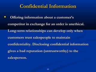 Confidential Information
    Offering information about a customer’s
    competitor in exchange for an order is unethical.
    Long-term relationships can develop only when
    customers trust salespeople to maintain
    confidentiality. Disclosing confidential information
    gives a bad reputation (untrustworthy) to the
    salesperson.

                             23
 