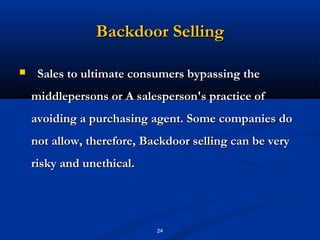 Backdoor Selling

    Sales to ultimate consumers bypassing the
    middlepersons or A salesperson's practice of
    avoiding a purchasing agent. Some companies do
    not allow, therefore, Backdoor selling can be very
    risky and unethical.




                            24
 
