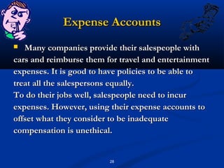 Expense Accounts
  Many companies provide their salespeople with
cars and reimburse them for travel and entertainment
expenses. It is good to have policies to be able to
treat all the salespersons equally.
To do their jobs well, salespeople need to incur
expenses. However, using their expense accounts to
offset what they consider to be inadequate
compensation is unethical.


                         28
 
